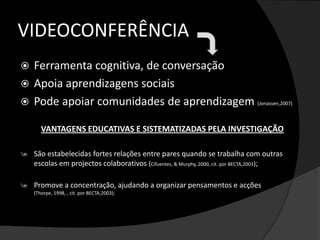 VIDEOCONFERÊNCIAFerramenta cognitiva, de conversaçãoApoia aprendizagens sociaisPode apoiar comunidades de aprendizagem (Jonassen,2007)VANTAGENS EDUCATIVAS E SISTEMATIZADAS PELA INVESTIGAÇÃOSão estabelecidas fortes relações entre pares quando se trabalha com outras escolas em projectos colaborativos (Cifuentes, & Murphy, 2000, cit. por BECTA,2003);