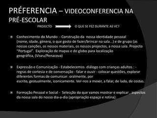 Existe o reconhecimento das crianças como detentoras de competências no âmbito da tecnologia(Marsh, 2004) e as atitudes das crianças face à tecnologia(BECTA, 2003). A videoconferência não pretende ser um mero                    recurso didáctico, mas sim um instrumento                       cultural que seja utilizado (...) com finalidades sociais autênticas que lhe confiram significado” (Amante, 2004, p. 139) 