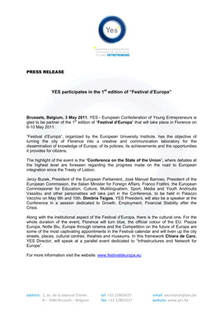 PRESS RELEASE



              YES participates in the 1st edition of “Festival d’Europa”




Brussels, Belgium, 3 May 2011, YES - European Confederation of Young Entrepreneurs is
glad to be partner of the 1st edition of “Festival d’Europa” that will take place in Florence on
6-10 May 2011.

“Festival d’Europa”, organized by the European University Institute, has the objective of
turning the city of Florence into a creative and communication laboratory for the
dissemination of knowledge of Europe, of its policies, its achievements and the opportunities
it provides for citizens.

The highlight of the event is the “Conference on the State of the Union”, where debates at
the highest level are foreseen regarding the progress made on the road to European
integration since the Treaty of Lisbon.

Jerzy Buzek, President of the European Parliament, José Manuel Barroso, President of the
European Commission, the Italian Minister for Foreign Affairs, Franco Frattini, the European
Commissioner for Education, Culture, Multilingualism, Sport, Media and Youth Androulla
Vassilou and other personalities will take part in the Conference, to be held in Palazzo
Vecchio on May 9th and 10th. Dimitris Tsigos, YES President, will also be a speaker at the
Conference in a session dedicated to Growth, Employment, Financial Stability after the
Crisis.

Along with the institutional aspect of the Festival d’Europa, there is the cultural one. For the
whole duration of the event, Florence will turn blue, the official colour of the EU. Piazza
Europa, Notte Blu, Europe through cinema and the Competition on the future of Europe are
some of the most captivating appointments in the Festival calendar and will liven up the city
streets, places, cultural centres, theatres and museums. In this framework Chiara de Caro,
YES Director, will speak at a parallel event dedicated to “Infrastructures and Network for
Europe”.

For more information visit the website: www.festivaldeuropa.eu




address: 1, av. de la Joyeuse Entrée      tel: +32 22803425            email: secretariat@yes.be
         B – 1040 Brussels – Belgium      fax: +32 22803317            website: www.yes.be
 
