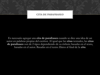 Es necesario agregar una cita de parafraseo cuando se dice una idea de un
autor en palabras propias del escritor. Al igual que las citas textuales, las citas
de parafraseo son de 2 tipos dependiendo de su énfasis: basadas en el texto,
basadas en el autor. Basadas en el texto: Datos al final de la cita.
CITA DE PARAFRASEO
 