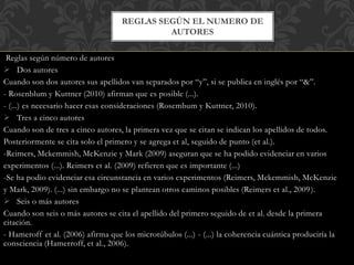 Reglas según número de autores
 Dos autores
Cuando son dos autores sus apellidos van separados por “y”, si se publica en inglés por “&”.
- Rosenblum y Kuttner (2010) afirman que es posible (...).
- (...) es necesario hacer esas consideraciones (Rosembum y Kuttner, 2010).
 Tres a cinco autores
Cuando son de tres a cinco autores, la primera vez que se citan se indican los apellidos de todos.
Posteriormente se cita solo el primero y se agrega et al, seguido de punto (et al.).
-Reimers, Mckemmish, McKenzie y Mark (2009) aseguran que se ha podido evidenciar en varios
experimentos (...). Reimers et al. (2009) refieren que es importante (...)
-Se ha podio evidenciar esa circunstancia en varios experimentos (Reimers, Mckemmish, McKenzie
y Mark, 2009). (...) sin embargo no se plantean otros caminos posibles (Reimers et al., 2009).
 Seis o más autores
Cuando son seis o más autores se cita el apellido del primero seguido de et al. desde la primera
citación.
- Hameroff et al. (2006) afirma que los microtúbulos (...) - (...) la coherencia cuántica produciría la
consciencia (Hamerroff, et al., 2006).
REGLAS SEGÚN EL NUMERO DE
AUTORES
 