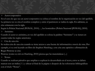  Autor corporativo
En el caso de que sea un autor corporativo se coloca el nombre de la organización en vez del apellido.
La primera vez se cita el nombre completo y entre el paréntesis se indica la sigla. En adelante, se
cita solamente con la sigla.
Según la Policía Nacional (PONAL, 2010)... , los homicidios (Policía Nacional [PONAL], 2010).
 Anónimo
Cuando el autor es anónimo, en vez del apellido se coloca la palabra “Anónimo” y se tienen en
cuenta todas las reglas anteriores.
 Cita de una cita
Se realiza cita de una cita cuando se tiene acceso a una fuente de información a través de otra. Por
ejemplo, si se está leyendo un libro de Stephen Hawking y este cita una opinión o afirmación de
Roger Penrose se cita:
Penrose (como se citó en Hawking, 2010) piensa que las matemáticas (...)
 Notas:
Cuando se realizan párrafos que amplían o explican lo desarrollado en el texto, estos se deben
marcar con un índice( 1 ) y ubicar al final de la página o después de las referencias bibliográficas
con el título “Notas”.
 
