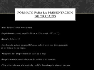 -Tipo de letra: Times New Roman
-Papel :Tamaño carta/ papel 21.59 cm x 27.94 cm (8 1/2” x 11”).
-Tamaño de letra: 12
-Interlineado: a doble espacio (2,0), para todo el texto con única excepción
en las notas a pie de página
-Márgenes: 2,54 cm por todos los lados de la hoja
-Sangría: marcada con el tabulador del teclado o a 5 espacios.
-Alineación del texto: a la izquierda, también llamado quebrado o en bandera.
FORMATO PARA LA PRESENTACIÓN
DE TRABAJOS
 