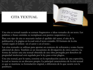Una cita es textual cuando se extraen fragmentos o ideas textuales de un texto. Las
palabras o frases omitidas se reemplazan con puntos suspensivos (...).
Para este tipo de cita es necesario incluir el apellido del autor, el año de la
publicación y la página en la cual está el texto extraído. El formato de la cita
variará según el énfasis -en el autor o en el texto-.
Las citas textuales se utilizan para aportar un contexto de referencia y como fuente
adicional de datos. También es un mecanismo de divulgación de otros autores. La
forma de incluir una cita textual obtenida de una obra protegida por derechos de
propiedad intelectual está regulada por la ley para evitar plagios.
Una cita textual, por lo tanto, consiste en la reproducción exacta de una expresión,
la cual se inserta en un discurso propio. La principal característica de la cita textual
es que se mantiene su formulación original, a diferencia de lo que ocurre con la
paráfrasis.
CITA TEXTUAL
 
