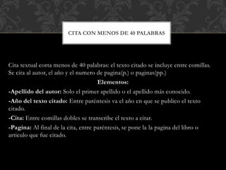Cita textual corta menos de 40 palabras: el texto citado se incluye entre comillas.
Se cita al autor, el año y el numero de pagina(p.) o paginas(pp.)
Elementos:
-Apellido del autor: Solo el primer apellido o el apellido más conocido.
-Año del texto citado: Entre paréntesis va el año en que se publico el texto
citado.
-Cita: Entre comillas dobles se transcribe el texto a citar.
-Pagina: Al final de la cita, entre paréntesis, se pone la la pagina del libro o
articulo que fue citado.
CITA CON MENOS DE 40 PALABRAS
 