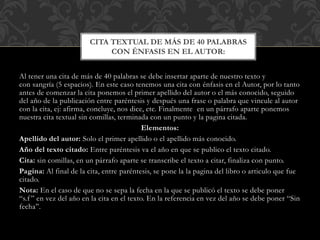Al tener una cita de más de 40 palabras se debe insertar aparte de nuestro texto y
con sangría (5 espacios). En este caso tenemos una cita con énfasis en el Autor, por lo tanto
antes de comenzar la cita ponemos el primer apellido del autor o el más conocido, seguido
del año de la publicación entre paréntesis y después una frase o palabra que vincule al autor
con la cita, ej: afirma, concluye, nos dice, etc. Finalmente en un párrafo aparte ponemos
nuestra cita textual sin comillas, terminada con un punto y la pagina citada.
Elementos:
Apellido del autor: Solo el primer apellido o el apellido más conocido.
Año del texto citado: Entre paréntesis va el año en que se publico el texto citado.
Cita: sin comillas, en un párrafo aparte se transcribe el texto a citar, finaliza con punto.
Pagina: Al final de la cita, entre paréntesis, se pone la la pagina del libro o articulo que fue
citado.
Nota: En el caso de que no se sepa la fecha en la que se publicó el texto se debe poner
“s.f ” en vez del año en la cita en el texto. En la referencia en vez del año se debe poner “Sin
fecha”.
CITA TEXTUAL DE MÁS DE 40 PALABRAS
CON ÉNFASIS EN EL AUTOR:
 