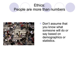 Ethics: People are more than numbers Don’t assume that you know what someone will do or say based on demographics or statistics. 