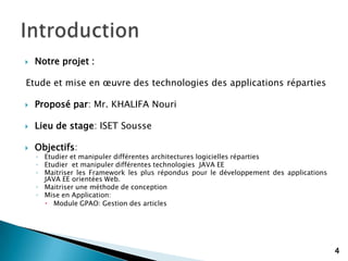  Notre projet :
Etude et mise en œuvre des technologies des applications réparties
 Proposé par: Mr. KHALIFA Nouri
 Lieu de stage: ISET Sousse
 Objectifs:
◦ Etudier et manipuler différentes architectures logicielles réparties
◦ Etudier et manipuler différentes technologies JAVA EE
◦ Maitriser les Framework les plus répondus pour le développement des applications
JAVA EE orientées Web.
◦ Maitriser une méthode de conception
◦ Mise en Application:
 Module GPAO: Gestion des articles
4
 