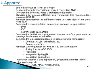 ◦ Etre méthodique et travail en groupe.
◦ Des techniques de conception avancée ( conception MVC,…)
◦ Comprendre différents types d’architecture logicielle.
◦ Maitriser à des niveaux différents des Frameworks très répandus dans
le monde JAVA EE.
◦ Maitriser concrètement la différence entre un client léger et un client
riche (RIA).
◦ Comprendre et manipulation en pratique quelques design pattern:
 DAO
 IOC
 AOP (AspectJ, SpringAOP)
◦ Comprendre l’utilité de la programmation par interface pour avoir un
couplage faible entre les couches.
◦ Comprendre la programmation en se basant sur des composants:
 Composants JSF, primefaces, etc.
 Composants Flex.
◦ Maitriser la configuration en XML et / ou avec Annotation
 Spring (beans, AOP, IOC)
 Hibernate
 Integration Spring JSF
 Integration Spring Flex
Internationalisation d’une application, programmation des thèmes
Apprentissage de:
 CSS, AJAX , ActionScript3,
41
Apports:
 