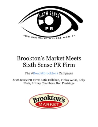 Brookton’s Market	Meets	
Sixth Sense PR Firm
The #BondatBrooktons Campaign
Sixth Sense PR Firm: Katie Callahan, Vinica Weiss, Kelly
Nash, Britney Chambers, Rob Pantridge
 