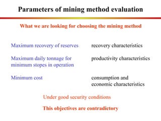 Parameters of mining method evaluation What we are looking for choosing the mining method This objectives are contradictory Maximum recovery of reserves   recovery characteristics Maximum daily tonnage for   productivity characteristics minimum stopes in operation Minimum cost consumption and  economic characteristics Under good security conditions 