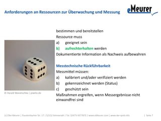 Anforderungen an Ressourcen zur Überwachung und Messung
bestimmen und bereitstellen
Ressource muss
a) geeignet sein
b) aufrechterhalten werden
Dokumentierte Information als Nachweis aufbewahren
Messtechnische Rückführbarkeit
Messmittel müssen:
a) kalibriert und/oder verifiziert werden
b) gekennzeichnet werden (Status)
c) geschützt sein
Maßnahmen ergreifen, wenn Messergebnisse nicht
einwandfrei sind
(c) Elke Meurer | Paustenbacher Str. 17 | 52152 Simmerath | Tel. 02473-9377875 | www.eMeurer.com | www.der-qmb.info | Seite 7
© Harald Wanetschka | pixelio.de
 