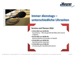 Termine und Themen 2016
•12.01.2016 um 16:30 Uhr
Ausschlüsse – Wie Sie gemäß ISO 9001:2015 damit
umgehen.
•01.03.2016 um 18:00 Uhr
Kommunikation mit Kunden im Notfall
•12.04.2016 um 18:00 Uhr
Qualitätspolitik anwenden
•17.05.2016 um 17:00 Uhr
Umsetzung der Qualitätsziele planen
| Seite 9(c) Elke Meurer | Paustenbacher Str. 17 | 52152 Simmerath | Tel. 02473-9377875 | www.eMeurer.com | www.der-qmb.info
Foto©KathrinAntrak|pixelio.de
 