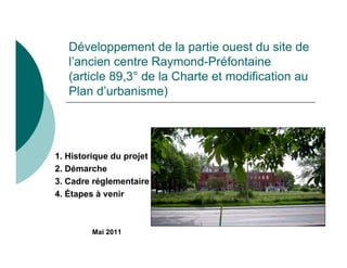 Développement de la partie ouest du site de
   l’ancien centre Raymond-Préfontaine
   (article 89,3° de la Charte et modification au
   Plan d’urbanisme)




1. Historique du projet
2. Démarche
3. Cadre réglementaire
4. Étapes à venir



         Mai 2011
 
