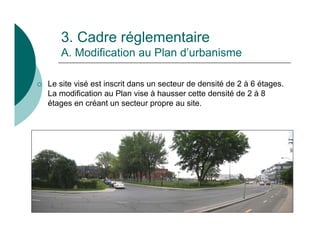 3. Cadre réglementaire
       A. Modification au Plan d’urbanisme

   Le site visé est inscrit dans un secteur de densité de 2 à 6 étages.
    La modification au Plan vise à hausser cette densité de 2 à 8
    étages en créant un secteur propre au site.
 