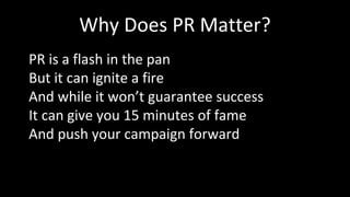 Why Does PR Matter?
PR is a flash in the pan
But it can ignite a fire
And while it won’t guarantee success
It can give you 15 minutes of fame
And push your campaign forward
 