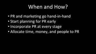 When and How?
• PR and marketing go hand-in-hand
• Start planning for PR early
• Incorporate PR at every stage
• Allocate time, money, and people to PR
 