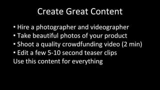 Create Great Content
• Hire a photographer and videographer
• Take beautiful photos of your product
• Shoot a quality crowdfunding video (2 min)
• Edit a few 5-10 second teaser clips
Use this content for everything
 