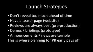 Launch Strategies
• Don’t reveal too much ahead of time
• Have a teaser page (website)
• Reviews are always best (pre-production)
• Demos / briefings (prototype)
• Announcements / news are terrible
This is where planning for PR early pays off
 