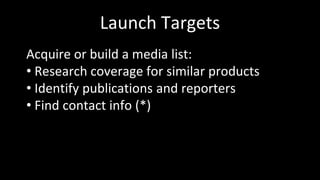 Launch Targets
Acquire or build a media list:
• Research coverage for similar products
• Identify publications and reporters
• Find contact info (*)
 