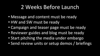 2 Weeks Before Launch
• Message and content must be ready
• HW and SW must be ready
• Campaign and teaser page must be ready
• Reviewer guides and blog must be ready
• Start pitching the media under embargo
• Send review units or setup demos / briefings
 