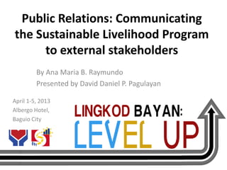 Public Relations: Communicating
the Sustainable Livelihood Program
     to external stakeholders
         By Ana Maria B. Raymundo
         Presented by David Daniel P. Pagulayan

April 1-5, 2013
Albergo Hotel,
Baguio City
 