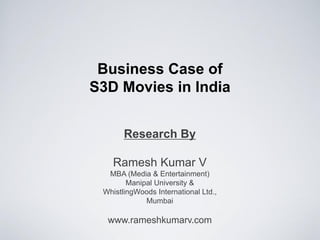 Business Case of
S3D Movies in India


       Research By

    Ramesh Kumar V
  MBA (Media & Entertainment)
        Manipal University &
 WhistlingWoods International Ltd.,
             Mumbai

  www.rameshkumarv.com
 