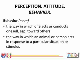 PERCEPTION. ATTITUDE.
            BEHAVIOR.
Behavior (noun)
• the way in which one acts or conducts
  oneself, esp. toward others
• the way in which an animal or person acts
  in response to a particular situation or
  stimulus
 