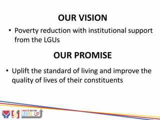 OUR VISION
• Poverty reduction with institutional support
  from the LGUs

               OUR PROMISE
• Uplift the standard of living and improve the
  quality of lives of their constituents
 