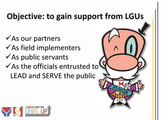 Objective: to gain support from LGUs

As our partners
As field implementers
As public servants
As the officials entrusted to
 LEAD and SERVE the public
 
