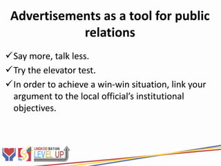 Advertisements as a tool for public
            relations
Say more, talk less.
Try the elevator test.
In order to achieve a win-win situation, link your
 argument to the local official’s institutional
 objectives.
 