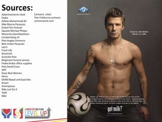 Sources:
Advertisements cited:        Cartoons cited:
Fedex                        Tom Fishburne cartoons
Adidas Muhammad Ali          cartoonstock.com
Nike Manny Pacquiao
Dubai Film Festival
Speedo Michael Phleps
Motorola David Beckham
Condomshop.ch
Peta Angela Simmons
Belo Jinkee Pacquiao
Levi’s
Fresh Life
Nicotinell
Australia Post
Bergmann funeral service
Fedex kinkos office supplies
Peta David Cross
WFF
Dove Real Women
Heinz
DSWD Bawal and Epal dito
Anvari
Greenpeace
Nike Just Do It
TedX
Nike
 