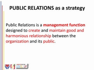 PUBLIC RELATIONS as a strategy

Public Relations is a management function
designed to create and maintain good and
harmonious relationship between the
organization and its public.
 