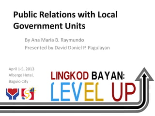 Public Relations with Local
  Government Units
         By Ana Maria B. Raymundo
         Presented by David Daniel P. Pagulayan


April 1-5, 2013
Albergo Hotel,
Baguio City
 