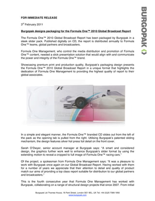 FOR IMMEDIATE RELEASE

3rd February 2011

Burgopak designs packaging for the Formula One™ 2010 Global Broadcast Report

The Formula One™ 2010 Global Broadcast Report has been packaged by Burgopak in a
sleek slider pack. Published digitally on CD, the report is distributed annually to Formula
One™ teams, global partners and broadcasters.

Formula One Management, who control the media distribution and promotion of Formula
One™ content, needed a slick presentation solution that would align with and communicate
the power and integrity of the Formula One™ brand.

Showcasing premium print and production quality, Burgopakʼs packaging design presents
the Formula One™ 2010 Global Broadcast Report in a unique format that highlights the
dedication of Formula One Management to providing the highest quality of report to their
global associates.




In a simple and elegant manner, the Formula One™ branded CD slides out from the left of
the pack as the opening tab is pulled from the right. Utilising Burgopakʼs patented sliding
mechanism, the design features silver hot press foil detail on the front cover.

Sarah OʼDwyer, senior account manager at Burgopak says: “A smart and considered
design, the graphics further work well to enhance Burgopakʼs slider format by using the
extending motion to reveal a cropped to full image of Formula One™ racing cars.”

Of the project, a spokesman from Formula One Management says: “It was a pleasure to
work with Burgopak once again on our Global Broadcast Report. Having worked with them
for a number of years we appreciate that their attention to detail and quality of product
match our aims of providing a top class report suitable for distribution to our global partners
and broadcasters.”

This is the fourth consecutive year that Formula One Management has worked with
Burgopak, collaborating on a range of structural design projects that since 2007. From initial

            Burgopak Ltd Thames House, 18 Park Street, London SE1 9EL, UK Tel. +44 (0)20 7089 1950
                                             www.burgopak.com
 