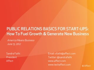 PUBLIC RELATIONS BASICS FOR START-UPS:
How To Fuel Growth & Generate New Business
America Means Business
June 15, 2012


Sandra Fathi                               Email: sfathi@aﬀect.com
President                                  Twier: @sandrafathi
Aﬀect                                      www.aﬀect.com
                                           www.techaﬀect.com                               © Aﬀect
        © Aﬀect Strategies   PROPRIETARY & CONFIDENTIAL   Presented to Absolute Soware | May 29, 2009
 