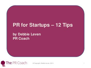 © Copyright, Debbie Leven, 2013 1
PR for Startups – 12 Tips
by Debbie Leven
PR Coach
 