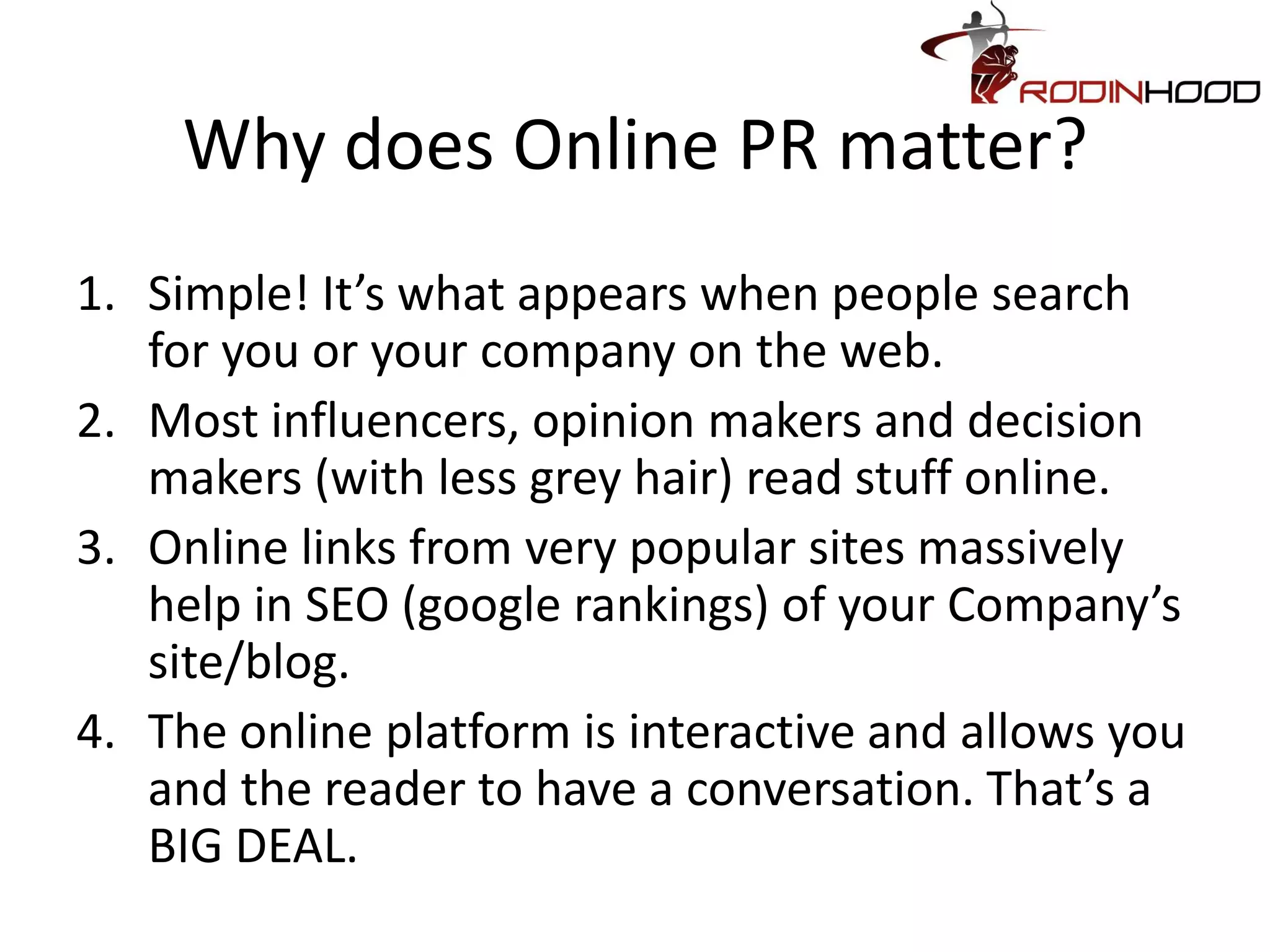 Why does Online PR matter?
1. Simple! It’s what appears when people search
   for you or your company on the web.
2. Most influencers, opinion makers and decision
   makers (with less grey hair) read stuff online.
3. Online links from very popular sites massively
   help in SEO (google rankings) of your Company’s
   site/blog.
4. The online platform is interactive and allows you
   and the reader to have a conversation. That’s a
   BIG DEAL.
 
