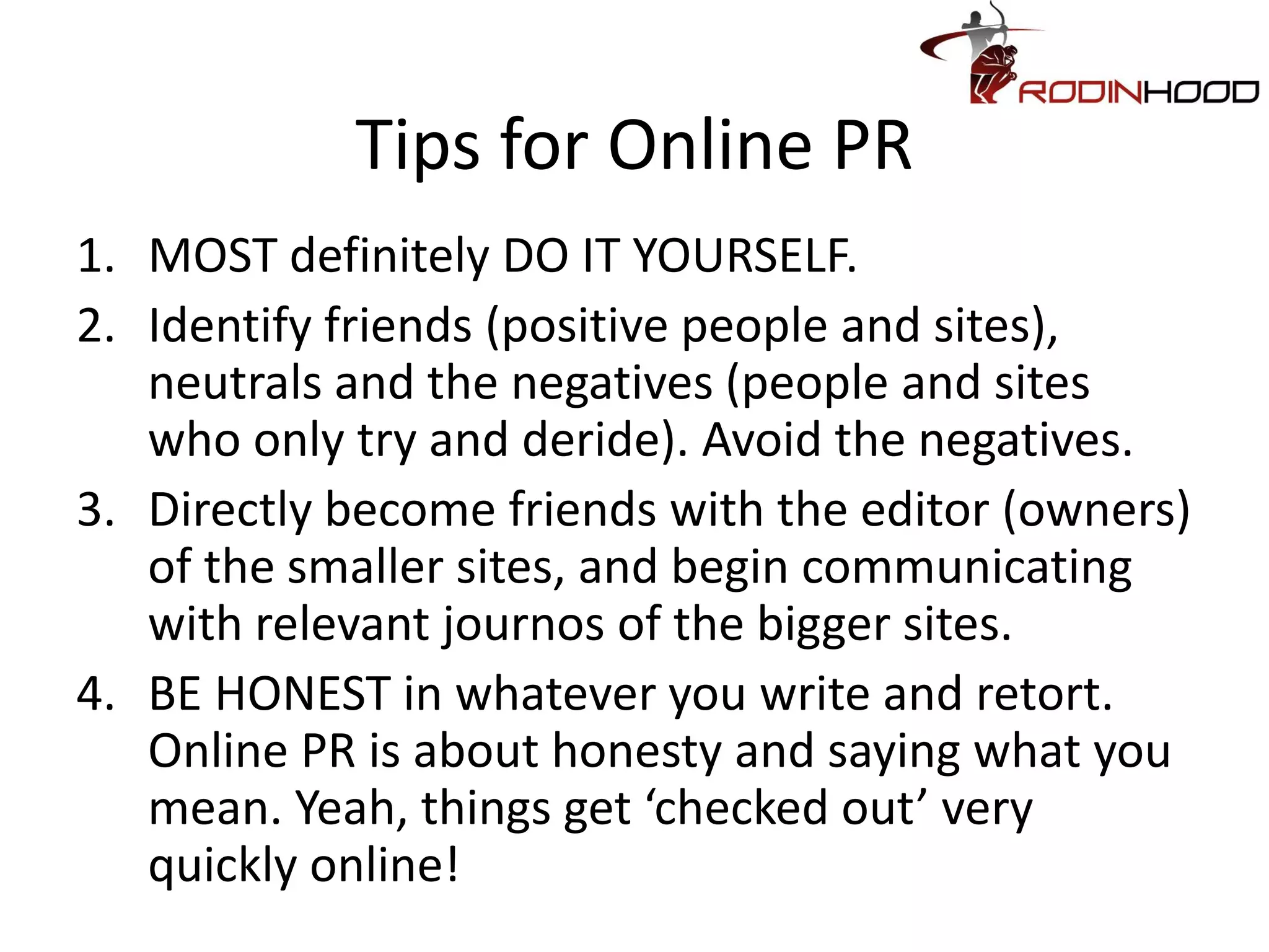 Tips for Online PR
1. MOST definitely DO IT YOURSELF.
2. Identify friends (positive people and sites),
   neutrals and the negatives (people and sites
   who only try and deride). Avoid the negatives.
3. Directly become friends with the editor (owners)
   of the smaller sites, and begin communicating
   with relevant journos of the bigger sites.
4. BE HONEST in whatever you write and retort.
   Online PR is about honesty and saying what you
   mean. Yeah, things get ‘checked out’ very
   quickly online!
 