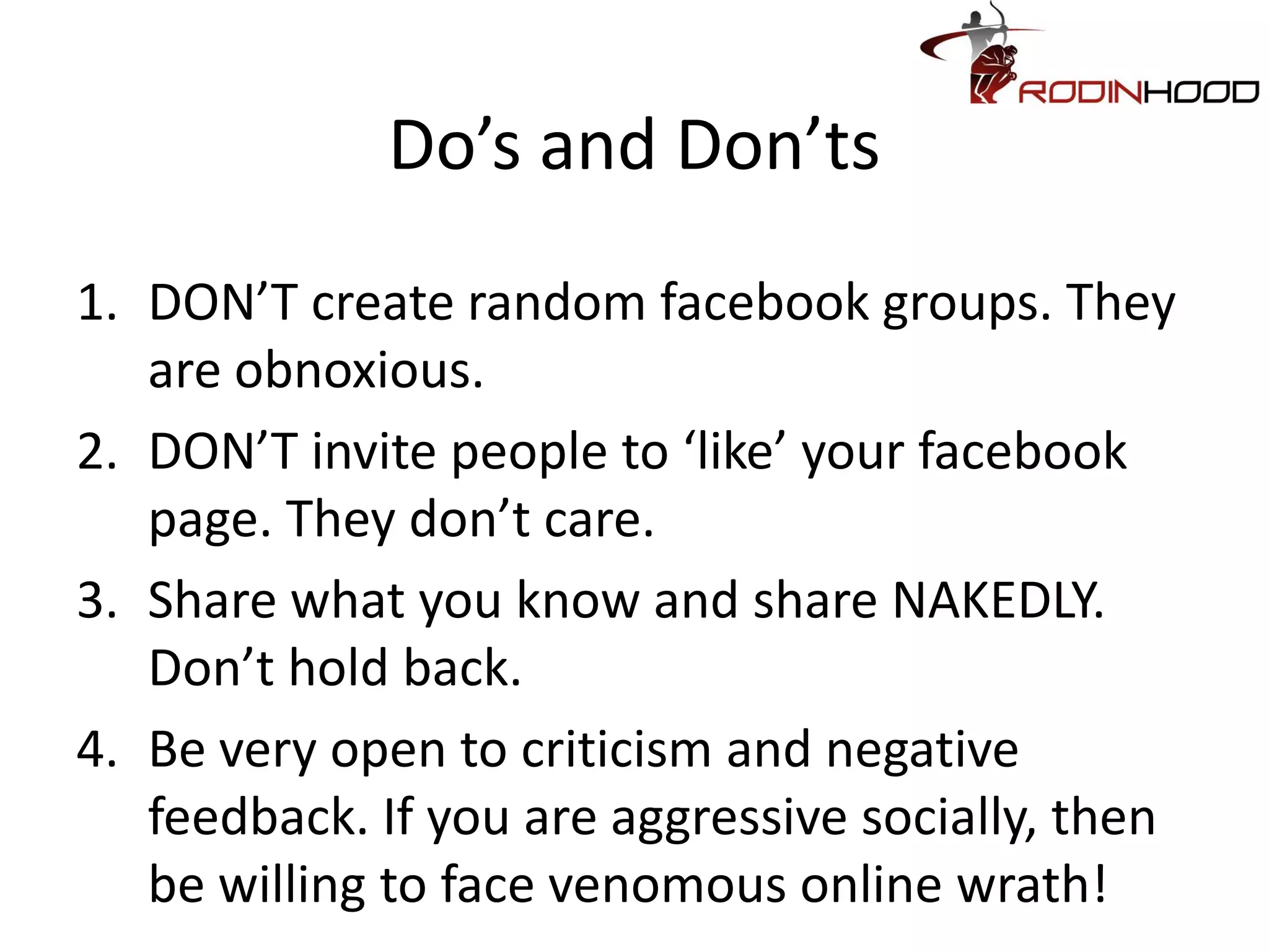 Do’s and Don’ts
1. DON’T create random facebook groups. They
   are obnoxious.
2. DON’T invite people to ‘like’ your facebook
   page. They don’t care.
3. Share what you know and share NAKEDLY.
   Don’t hold back.
4. Be very open to criticism and negative
   feedback. If you are aggressive socially, then
   be willing to face venomous online wrath!
 