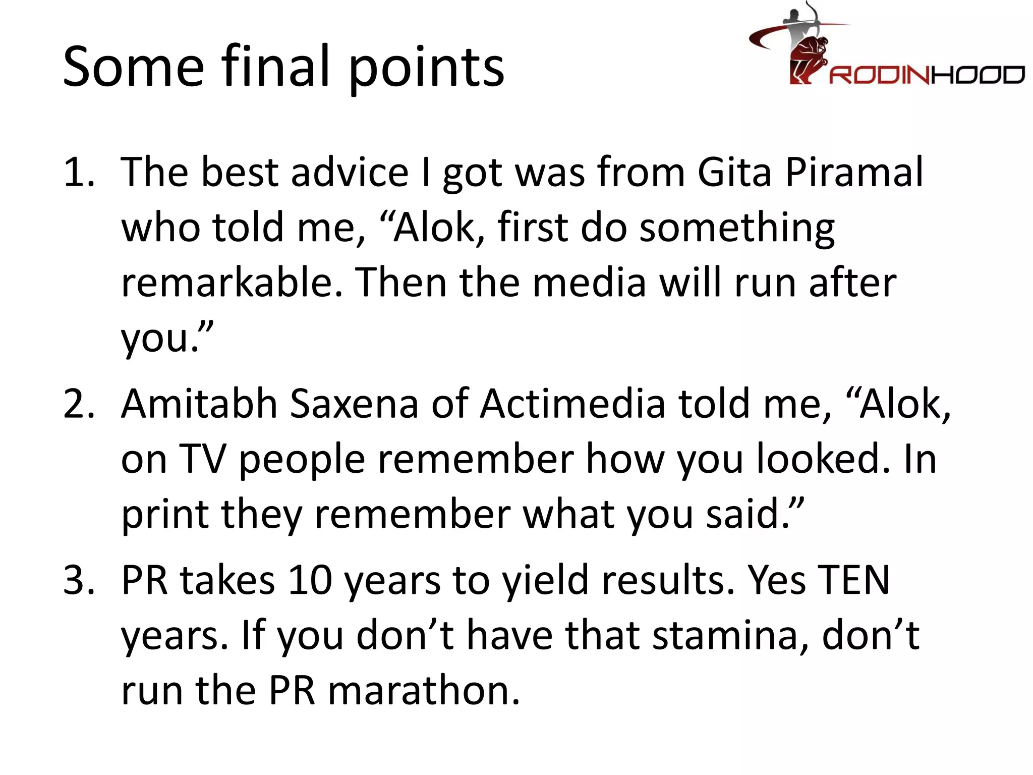 Some final points
1. The best advice I got was from Gita Piramal
   who told me, “Alok, first do something
   remarkable. Then the media will run after
   you.”
2. Amitabh Saxena of Actimedia told me, “Alok,
   on TV people remember how you looked. In
   print they remember what you said.”
3. PR takes 10 years to yield results. Yes TEN
   years. If you don’t have that stamina, don’t
   run the PR marathon.
 