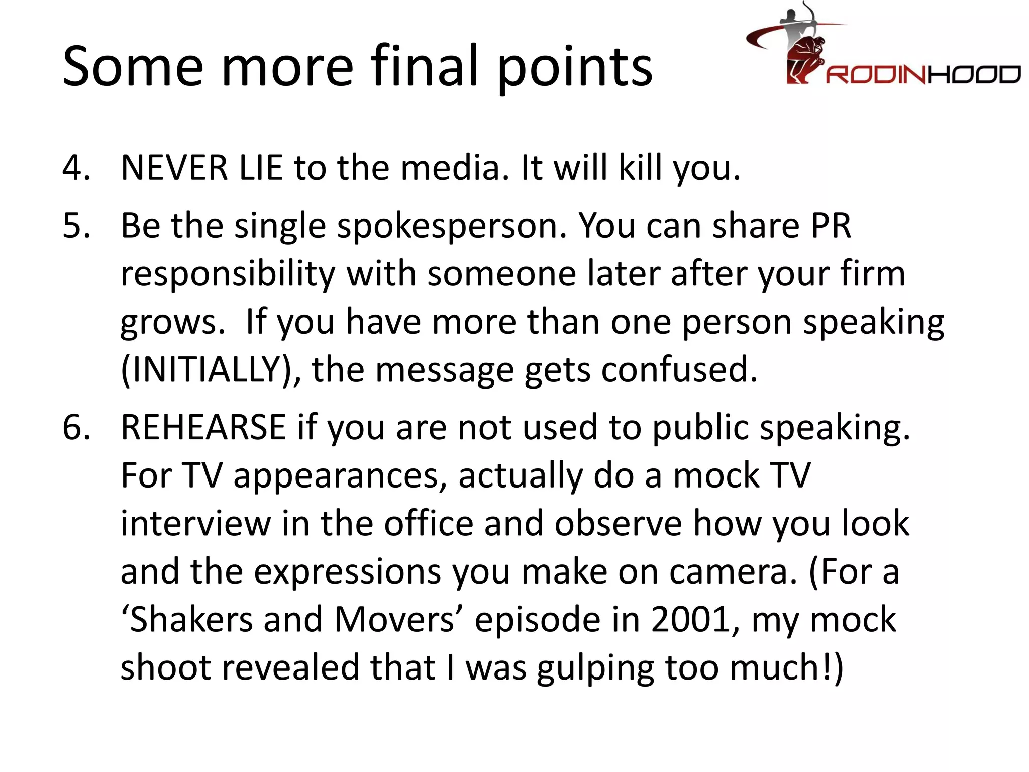 Some more final points
4. NEVER LIE to the media. It will kill you.
5. Be the single spokesperson. You can share PR
   responsibility with someone later after your firm
   grows. If you have more than one person speaking
   (INITIALLY), the message gets confused.
6. REHEARSE if you are not used to public speaking.
   For TV appearances, actually do a mock TV
   interview in the office and observe how you look
   and the expressions you make on camera. (For a
   ‘Shakers and Movers’ episode in 2001, my mock
   shoot revealed that I was gulping too much!)
 
