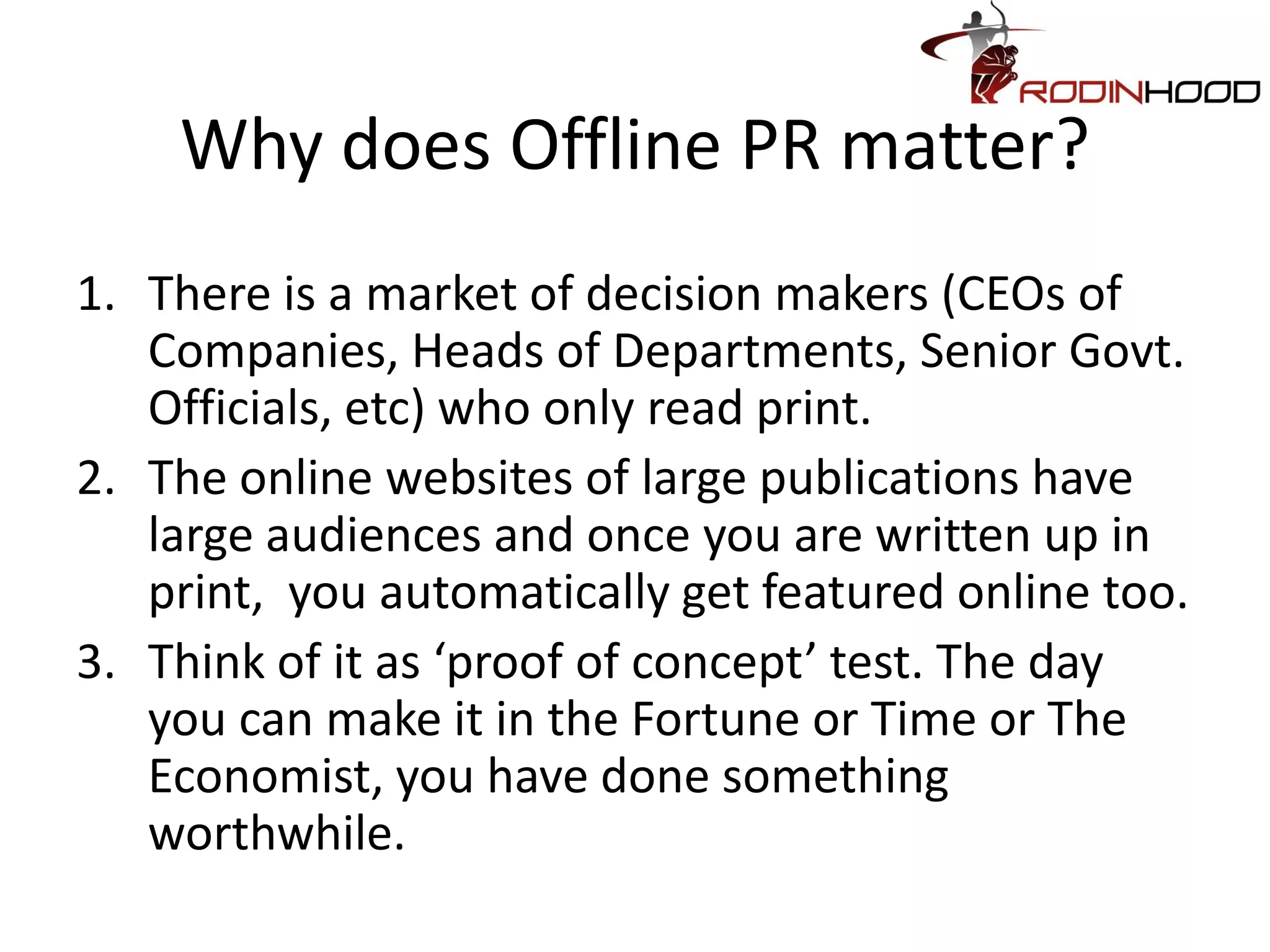Why does Offline PR matter?
1. There is a market of decision makers (CEOs of
   Companies, Heads of Departments, Senior Govt.
   Officials, etc) who only read print.
2. The online websites of large publications have
   large audiences and once you are written up in
   print, you automatically get featured online too.
3. Think of it as ‘proof of concept’ test. The day
   you can make it in the Fortune or Time or The
   Economist, you have done something
   worthwhile.
 