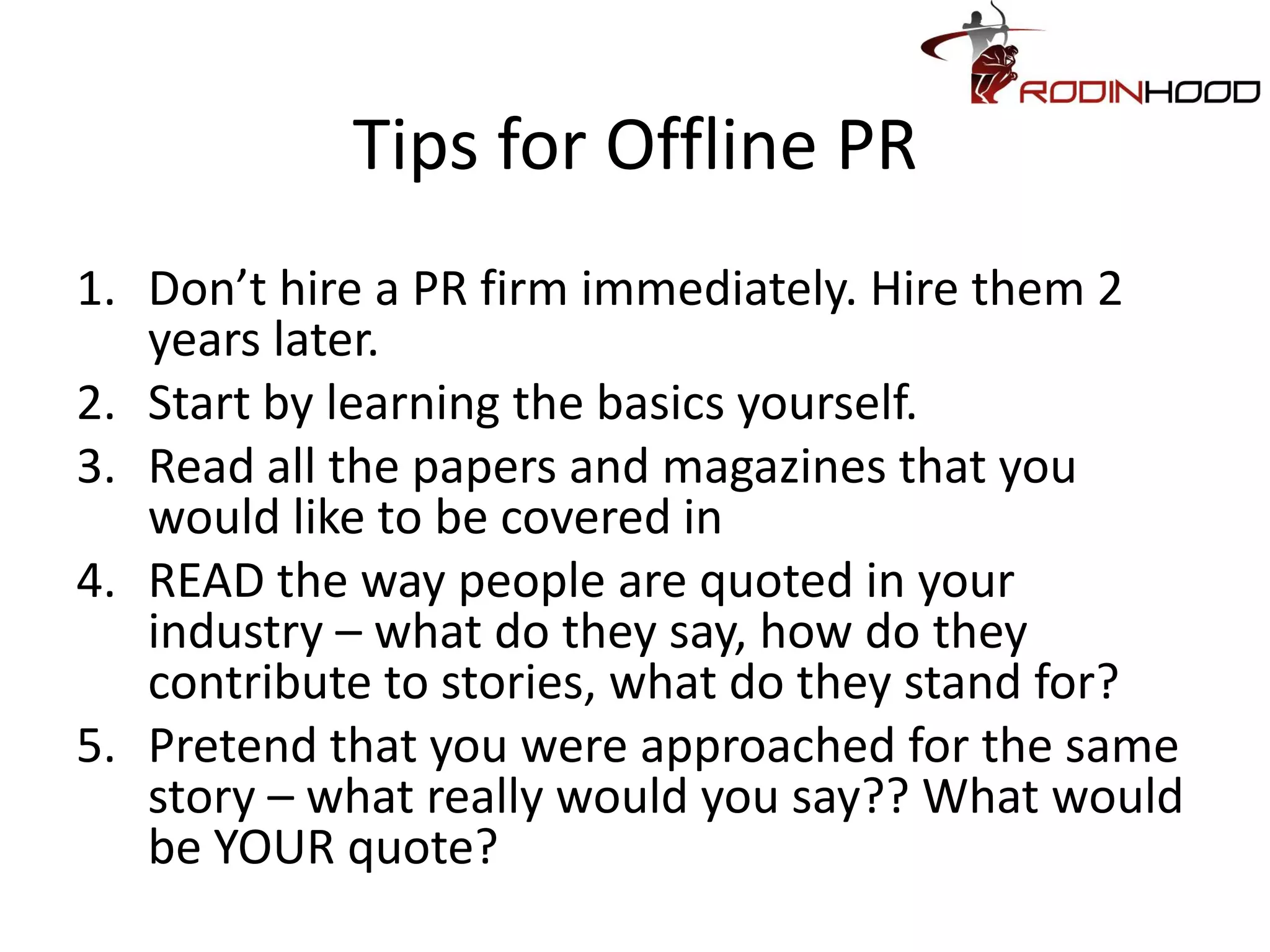 Tips for Offline PR
1. Don’t hire a PR firm immediately. Hire them 2
   years later.
2. Start by learning the basics yourself.
3. Read all the papers and magazines that you
   would like to be covered in
4. READ the way people are quoted in your
   industry – what do they say, how do they
   contribute to stories, what do they stand for?
5. Pretend that you were approached for the same
   story – what really would you say?? What would
   be YOUR quote?
 