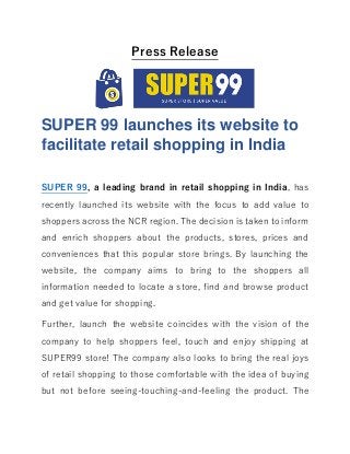 Press Release
SUPER 99 launches its website to
facilitate retail shopping in India
SUPER 99, a leading brand in retail shopping in India, has
recently launched its website with the focus to add value to
shoppers across the NCR region. The decision is taken to inform
and enrich shoppers about the products, stores, prices and
conveniences that this popular store brings. By launching the
website, the company aims to bring to the shoppers all
information needed to locate a store, find and browse product
and get value for shopping.
Further, launch the website coincides with the vision of the
company to help shoppers feel, touch and enjoy shipping at
SUPER99 store! The company also looks to bring the real joys
of retail shopping to those comfortable with the idea of buying
but not before seeing-touching-and-feeling the product. The
 