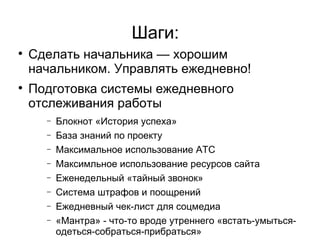 Шаги:

    Сделать начальника — хорошим
    начальником. Управлять ежедневно!

    Подготовка системы ежедневного
    отслеживания работы
      −   Блокнот «История успеха»
      −   База знаний по проекту
      −   Максимальное использование АТС
      −   Максимльное использование ресурсов сайта
      −   Еженедельный «тайный звонок»
      −   Система штрафов и поощрений
      −   Ежедневный чек-лист для соцмедиа
      −   «Мантра» - что-то вроде утреннего «встать-умыться-
          одеться-собраться-прибраться»
 