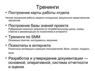Тренинги

    Построение карты работы отдела
Четкое понимание работы каждого сотрудника, визуальное представление
  процессов

    Построение базы знаний проекта
    Рубрикация типичных запросов по потребительскому циклу, схемы
    ответов и рекомендации по психотипам в интернете

    Тренинги по SMM
    Основные понятия, инструменты, механики

    Психотипы в интернете
    Различные мотивации и реакции пользователей: Воин, хозяин, подарок,
    муза


    Разработка и утверждение документации —
    основной, оперативной, система отчетности
    и оценки
 