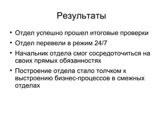 Результаты

    Отдел успешно прошел итоговые проверки

    Отдел перевели в режим 24/7

    Начальник отдела смог сосредоточиться на
    своих прямых обязанностях

    Построение отдела стало толчком к
    выстроению бизнес-процессов в смежных
    отделах
 