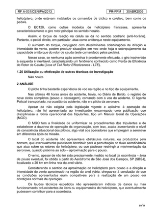 RF A-031/CENIPA/2013 PR-FPM 30ABR2009
10/14
helicóptero, onde estavam instalados os comandos de cíclico e coletivo, bem como os
pedais.
O EC120, como outros modelos de helicóptero franceses, apresenta
caracteristicamente o giro rotor principal no sentido horário.
Assim, o torque de reação na célula se dá no sentido contrário (anti-horário).
Portanto, o pedal direito, em particular, atua como antitorque neste equipamento.
O aumento do torque, conjugado com determinadas combinações de direção e
intensidade do vento, podem produzir situações em voo onde haja o sobrepujamento da
capacidade antitorque do rotor de cauda (este comandado pelos pedais).
Nesse caso, se nenhuma ação corretiva é prontamente efetuada, o giro inadvertido
à esquerda é inevitável, caracterizando um fenômeno conhecido como Perda de Eficiência
do Rotor de Cauda (Loss of Tail Rotor Effectiveness - LTE).
1.20 Utilização ou efetivação de outras técnicas de investigação
Não houve.
2 ANÁLISE
O piloto tinha bastante experiência de voo na região e no tipo de equipamento.
Nas últimas 48 horas antes do acidente, havia, no Diário de Bordo, o registro de
nove ciclos completos (pouso e decolagem), contando com o voo do acidente. O Agente
Policial transportado, na ocasião do acidente, não era piloto da aeronave.
Apesar de não exigida pela legislação vigente e aplicável à operação do
helicóptero, não foi apresentada ao investigador encarregado uma publicação que
disciplinasse a rotina operacional dos tripulantes, tipo um Manual Geral de Operações
(MGO).
O MGO tem a finalidade de uniformizar os procedimentos dos tripulantes e de
estabelecer a doutrina de operação da organização, com isso, acaba aumentando o nível
de consciência situacional dos pilotos, algo vital aos operadores que empregam a aeronave
em diferentes tipos de missão.
O local do acidente não apresentava obstáculos naturais, ou produzidos pelo
homem, que eventualmente pudessem contribuir para a perturbação do fluxo aerodinâmico
que atua sobre os rotores do helicóptero, ou que pudesse restringir a movimentação da
aeronave, quando próxima ao solo – aproximação para o pouso.
O vento, apesar de não ter sido precisamente medido no local da ocorrência – área
de pouso eventual, foi obtido a partir do Aeródromo de São José dos Campos, SP (SBSJ),
localizado a 20 km em linha reta do anel viário.
Considerando o sentido da aproximação do helicóptero para pouso e a direção e
intensidade do vento aproximado na região do anel viário, chegou-se à conclusão de que
as condições apresentadas eram compatíveis para a realização de um pouso em
condições normais de operação.
Os laudos técnicos expedidos não apresentaram indícios de danos ou mau
funcionamento pré-existentes de itens ou equipamentos do helicóptero, que eventualmente
pudessem contribuir para a ocorrência.
 