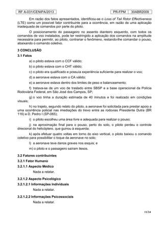 RF A-031/CENIPA/2013 PR-FPM 30ABR2009
11/14
Em razão dos fatos apresentados, identificou-se o Loss of Tail Rotor Effectiveness
(LTE) como um possível fator contribuinte para a ocorrência, em razão de uma aplicação
inadequada de comandos por parte do piloto.
O posicionamento do passageiro no assento dianteiro esquerdo, com todos os
comandos de voo instalados, pode ter restringido a aplicação dos comandos na amplitude
necessária para permitir, ao piloto, contrariar o fenômeno, restando-lhe comandar o pouso,
abaixando o comando coletivo.
3 CONCLUSÃO
3.1 Fatos
a) o piloto estava com o CCF válido;
b) o piloto estava com o CHT válido;
c) o piloto era qualificado e possuía experiência suficiente para realizar o voo;
d) a aeronave estava com o CA válido;
e) a aeronave estava dentro dos limites de peso e balanceamento;
f) tratava-se de um voo de traslado entre SBSP e a base operacional da Polícia
Rodoviária Federal, em São José dos Campos, SP;
g) o voo tinha a duração estimada de 40 minutos e foi realizado em condições
visuais;
h) no trajeto, segundo relato do piloto, a aeronave foi solicitada para prestar apoio a
uma ocorrência policial nas imediações do trevo entre as rodovias Presidente Dutra (BR
116) e D. Pedro I (SP-065);
i) o piloto escolheu uma área livre e adequada para realizar o pouso;
j) na aproximação final para o pouso, perto do solo, o piloto perdeu o controle
direcional do helicóptero, que guinou à esquerda;
k) após efetuar quatro voltas em torno do eixo vertical, o piloto baixou o comando
coletivo para possibilitar o toque da aeronave no solo;
l) a aeronave teve danos graves nos esquis; e
m) o piloto e o passageiro saíram ilesos.
3.2 Fatores contribuintes
3.2.1 Fator Humano
3.2.1.1 Aspecto Médico
Nada a relatar.
3.2.1.2 Aspecto Psicológico
3.2.1.2.1 Informações Individuais
Nada a relatar.
3.2.1.2.2 Informações Psicossociais
Nada a relatar.
 